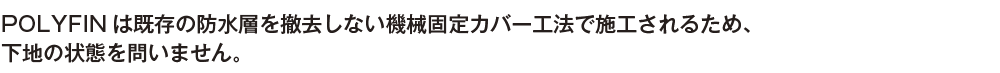 POLYFINは既存の防水層を撤去しない機械固定カバー工法で施工されるため、下地の状態を問いません。